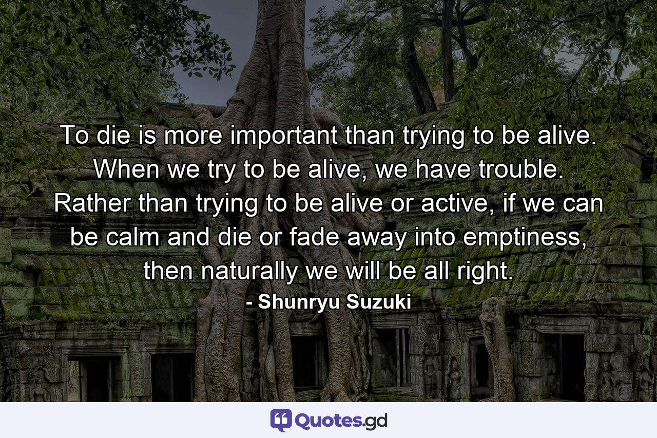 To die is more important than trying to be alive. When we try to be alive, we have trouble. Rather than trying to be alive or active, if we can be calm and die or fade away into emptiness, then naturally we will be all right. - Quote by Shunryu Suzuki