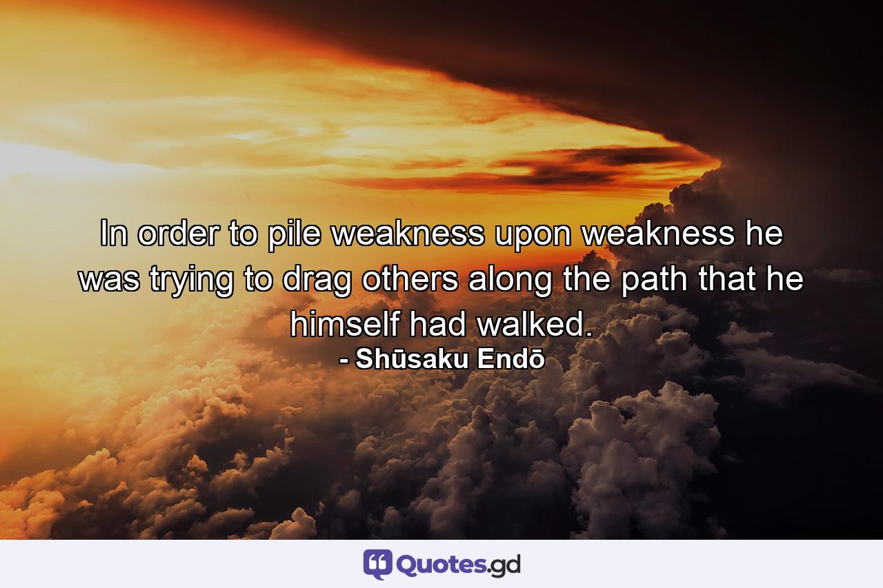 In order to pile weakness upon weakness he was trying to drag others along the path that he himself had walked. - Quote by Shūsaku Endō