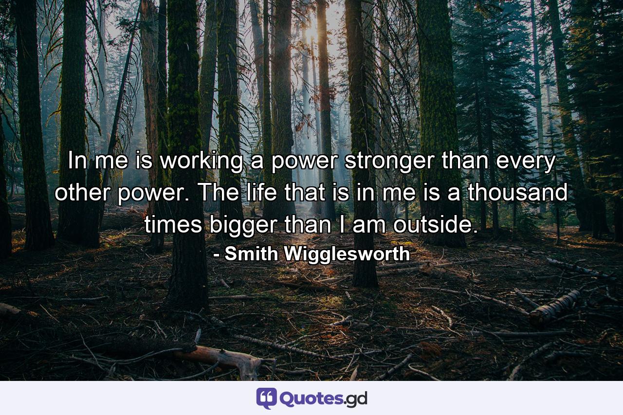 In me is working a power stronger than every other power. The life that is in me is a thousand times bigger than I am outside. - Quote by Smith Wigglesworth