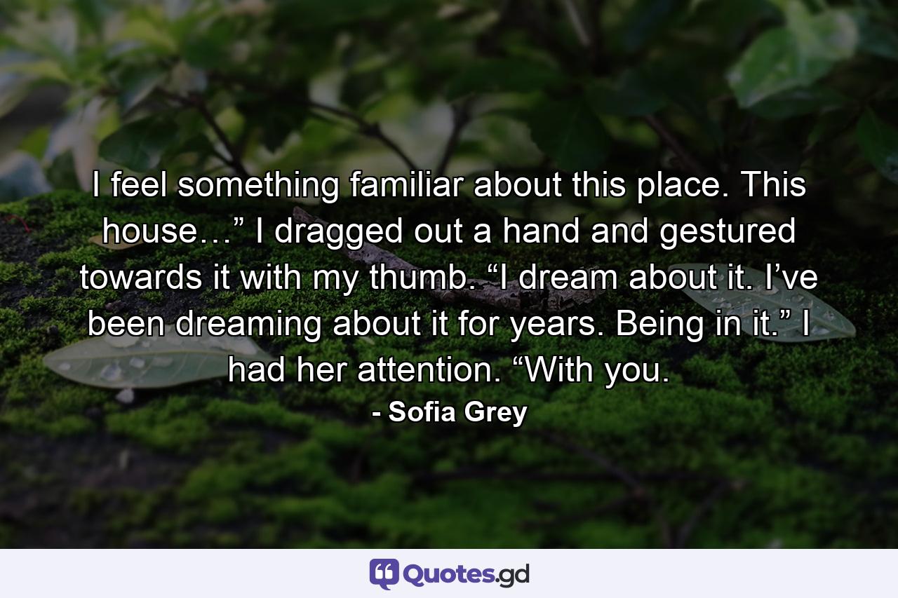 I feel something familiar about this place. This house…” I dragged out a hand and gestured towards it with my thumb. “I dream about it. I’ve been dreaming about it for years. Being in it.” I had her attention. “With you. - Quote by Sofia Grey