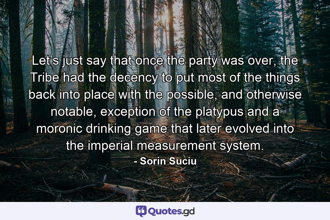 Let’s just say that once the party was over, the Tribe had the decency to put most of the things back into place with the possible, and otherwise notable, exception of the platypus and a moronic drinking game that later evolved into the imperial measurement system. - Quote by Sorin Suciu