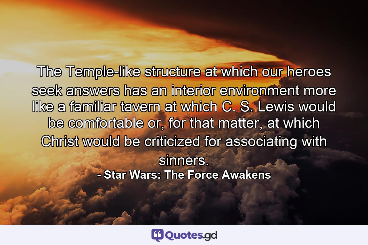 The Temple-like structure at which our heroes seek answers has an interior environment more like a familiar tavern at which C. S. Lewis would be comfortable or, for that matter, at which Christ would be criticized for associating with sinners. - Quote by Star Wars: The Force Awakens