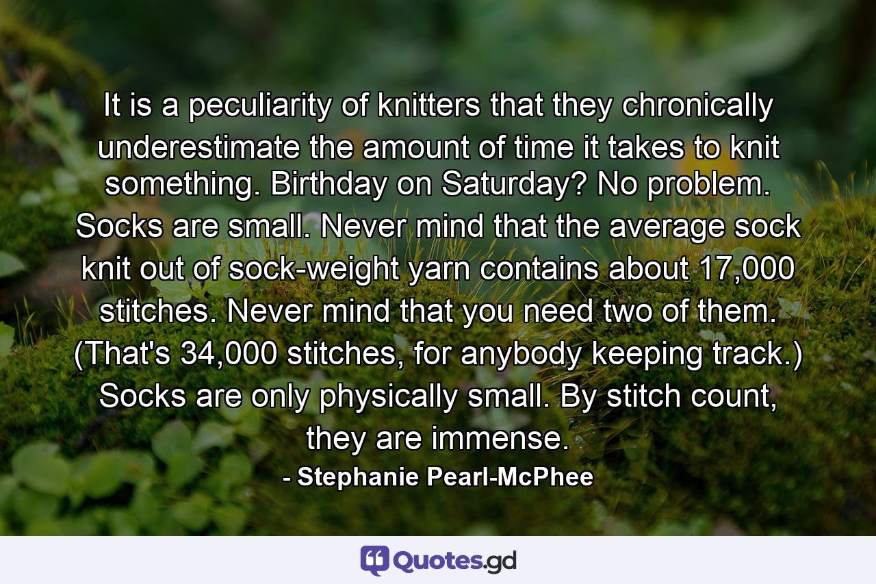 It is a peculiarity of knitters that they chronically underestimate the amount of time it takes to knit something. Birthday on Saturday? No problem. Socks are small. Never mind that the average sock knit out of sock-weight yarn contains about 17,000 stitches. Never mind that you need two of them. (That's 34,000 stitches, for anybody keeping track.) Socks are only physically small. By stitch count, they are immense. - Quote by Stephanie Pearl-McPhee