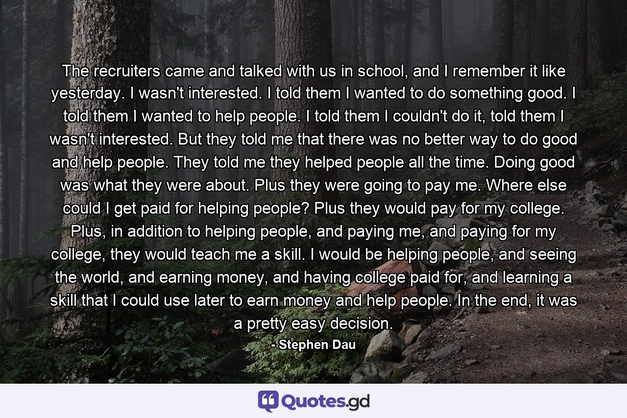 The recruiters came and talked with us in school, and I remember it like yesterday. I wasn't interested. I told them I wanted to do something good. I told them I wanted to help people. I told them I couldn't do it, told them I wasn't interested. But they told me that there was no better way to do good and help people. They told me they helped people all the time. Doing good was what they were about. Plus they were going to pay me. Where else could I get paid for helping people? Plus they would pay for my college. Plus, in addition to helping people, and paying me, and paying for my college, they would teach me a skill. I would be helping people, and seeing the world, and earning money, and having college paid for, and learning a skill that I could use later to earn money and help people. In the end, it was a pretty easy decision. - Quote by Stephen Dau