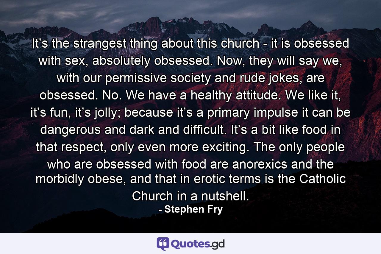 It’s the strangest thing about this church - it is obsessed with sex, absolutely obsessed. Now, they will say we, with our permissive society and rude jokes, are obsessed. No. We have a healthy attitude. We like it, it’s fun, it’s jolly; because it’s a primary impulse it can be dangerous and dark and difficult. It’s a bit like food in that respect, only even more exciting. The only people who are obsessed with food are anorexics and the morbidly obese, and that in erotic terms is the Catholic Church in a nutshell. - Quote by Stephen Fry