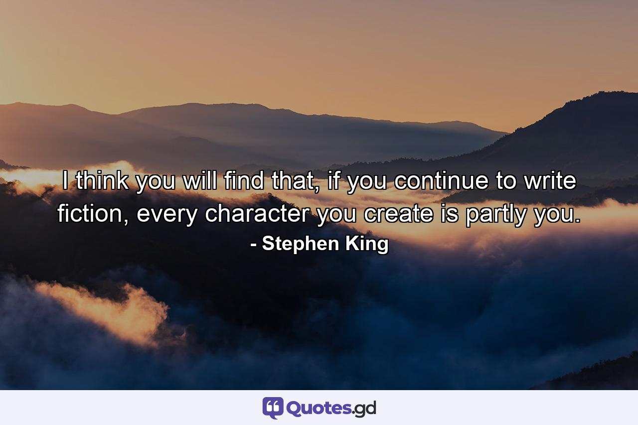 I think you will find that, if you continue to write fiction, every character you create is partly you. - Quote by Stephen King