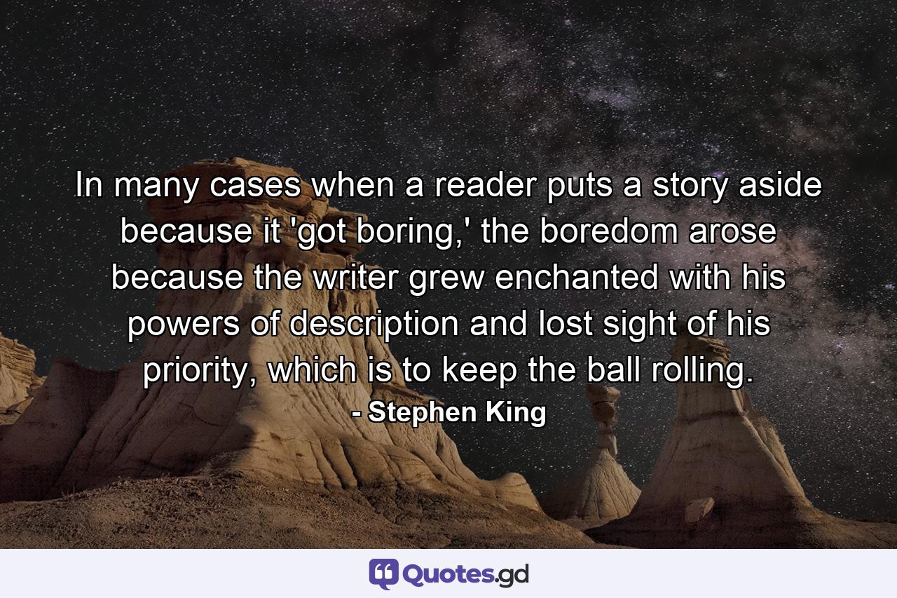 In many cases when a reader puts a story aside because it 'got boring,' the boredom arose because the writer grew enchanted with his powers of description and lost sight of his priority, which is to keep the ball rolling. - Quote by Stephen King