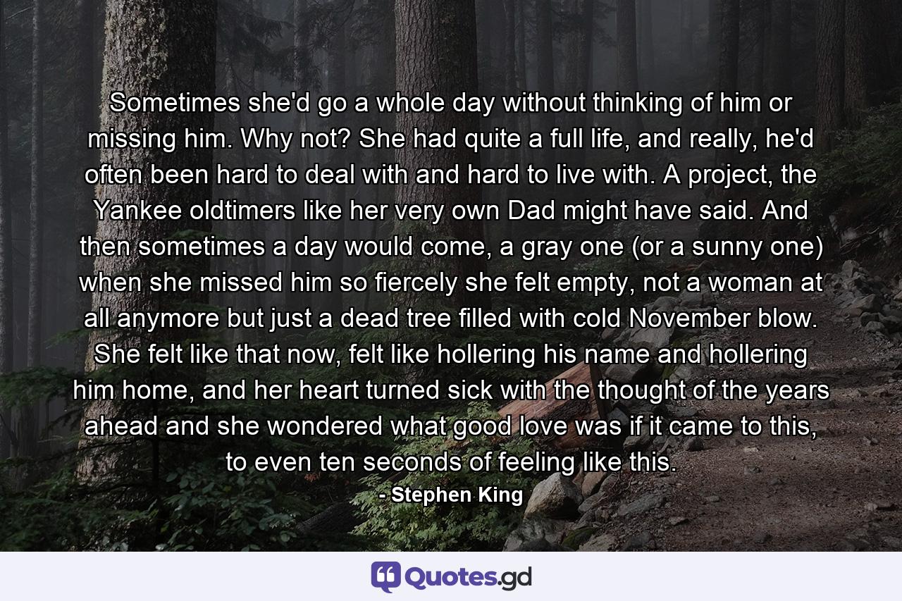 Sometimes she'd go a whole day without thinking of him or missing him. Why not? She had quite a full life, and really, he'd often been hard to deal with and hard to live with. A project, the Yankee oldtimers like her very own Dad might have said. And then sometimes a day would come, a gray one (or a sunny one) when she missed him so fiercely she felt empty, not a woman at all anymore but just a dead tree filled with cold November blow. She felt like that now, felt like hollering his name and hollering him home, and her heart turned sick with the thought of the years ahead and she wondered what good love was if it came to this, to even ten seconds of feeling like this. - Quote by Stephen King