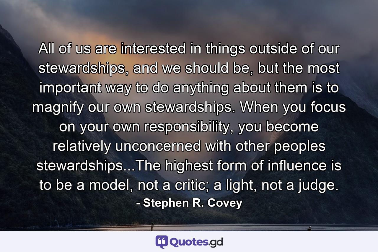 All of us are interested in things outside of our stewardships, and we should be, but the most important way to do anything about them is to magnify our own stewardships. When you focus on your own responsibility, you become relatively unconcerned with other peoples stewardships...The highest form of influence is to be a model, not a critic; a light, not a judge. - Quote by Stephen R. Covey