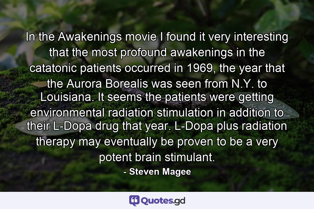 In the Awakenings movie I found it very interesting that the most profound awakenings in the catatonic patients occurred in 1969, the year that the Aurora Borealis was seen from N.Y. to Louisiana. It seems the patients were getting environmental radiation stimulation in addition to their L-Dopa drug that year. L-Dopa plus radiation therapy may eventually be proven to be a very potent brain stimulant. - Quote by Steven Magee