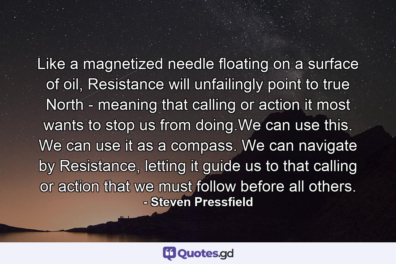 Like a magnetized needle floating on a surface of oil, Resistance will unfailingly point to true North - meaning that calling or action it most wants to stop us from doing.We can use this. We can use it as a compass. We can navigate by Resistance, letting it guide us to that calling or action that we must follow before all others. - Quote by Steven Pressfield