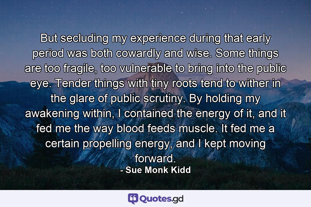 But secluding my experience during that early period was both cowardly and wise. Some things are too fragile, too vulnerable to bring into the public eye. Tender things with tiny roots tend to wither in the glare of public scrutiny. By holding my awakening within, I contained the energy of it, and it fed me the way blood feeds muscle. It fed me a certain propelling energy, and I kept moving forward. - Quote by Sue Monk Kidd