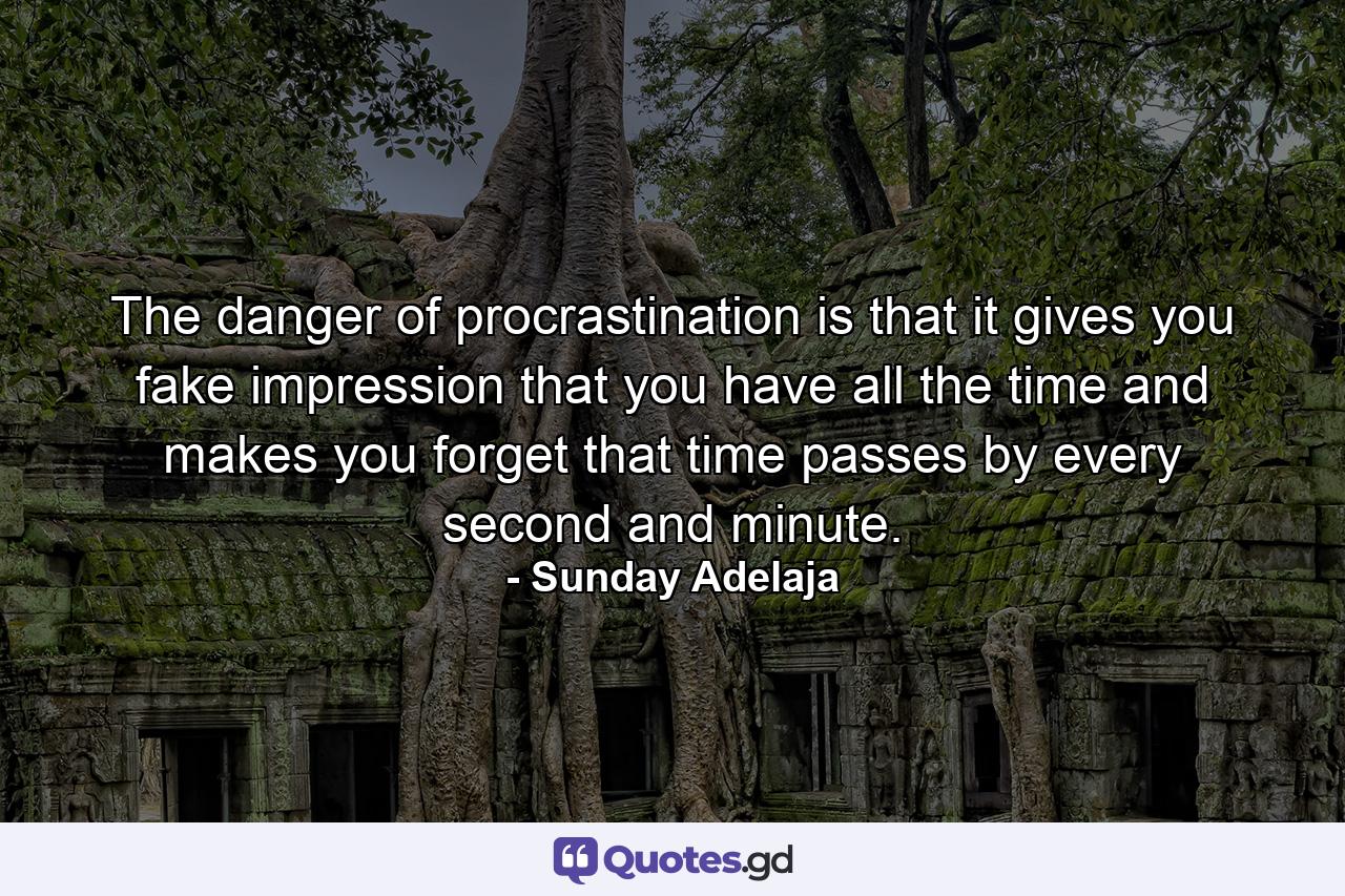 The danger of procrastination is that it gives you fake impression that you have all the time and makes you forget that time passes by every second and minute. - Quote by Sunday Adelaja