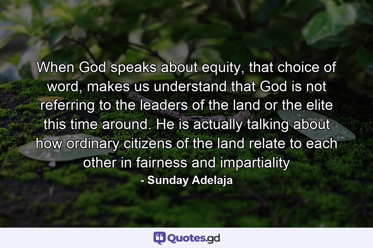 When God speaks about equity, that choice of word, makes us understand that God is not referring to the leaders of the land or the elite this time around. He is actually talking about how ordinary citizens of the land relate to each other in fairness and impartiality - Quote by Sunday Adelaja