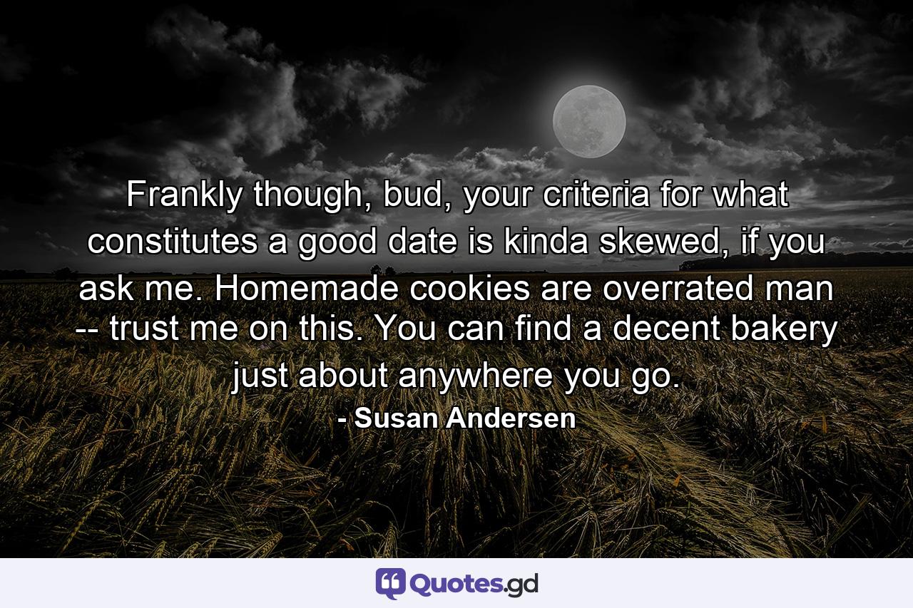 Frankly though, bud, your criteria for what constitutes a good date is kinda skewed, if you ask me. Homemade cookies are overrated man -- trust me on this. You can find a decent bakery just about anywhere you go. - Quote by Susan Andersen