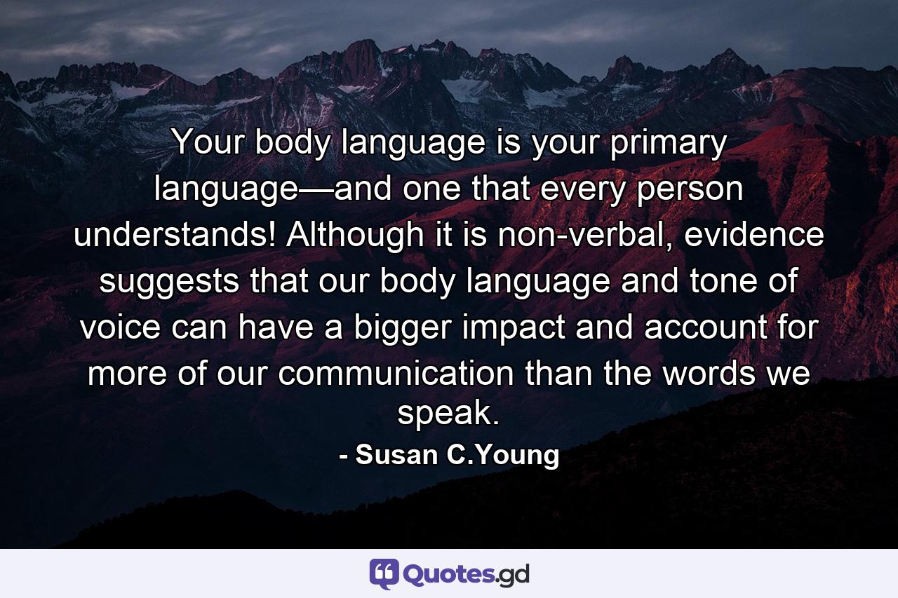 Your body language is your primary language—and one that every person understands! Although it is non-verbal, evidence suggests that our body language and tone of voice can have a bigger impact and account for more of our communication than the words we speak. - Quote by Susan C.Young