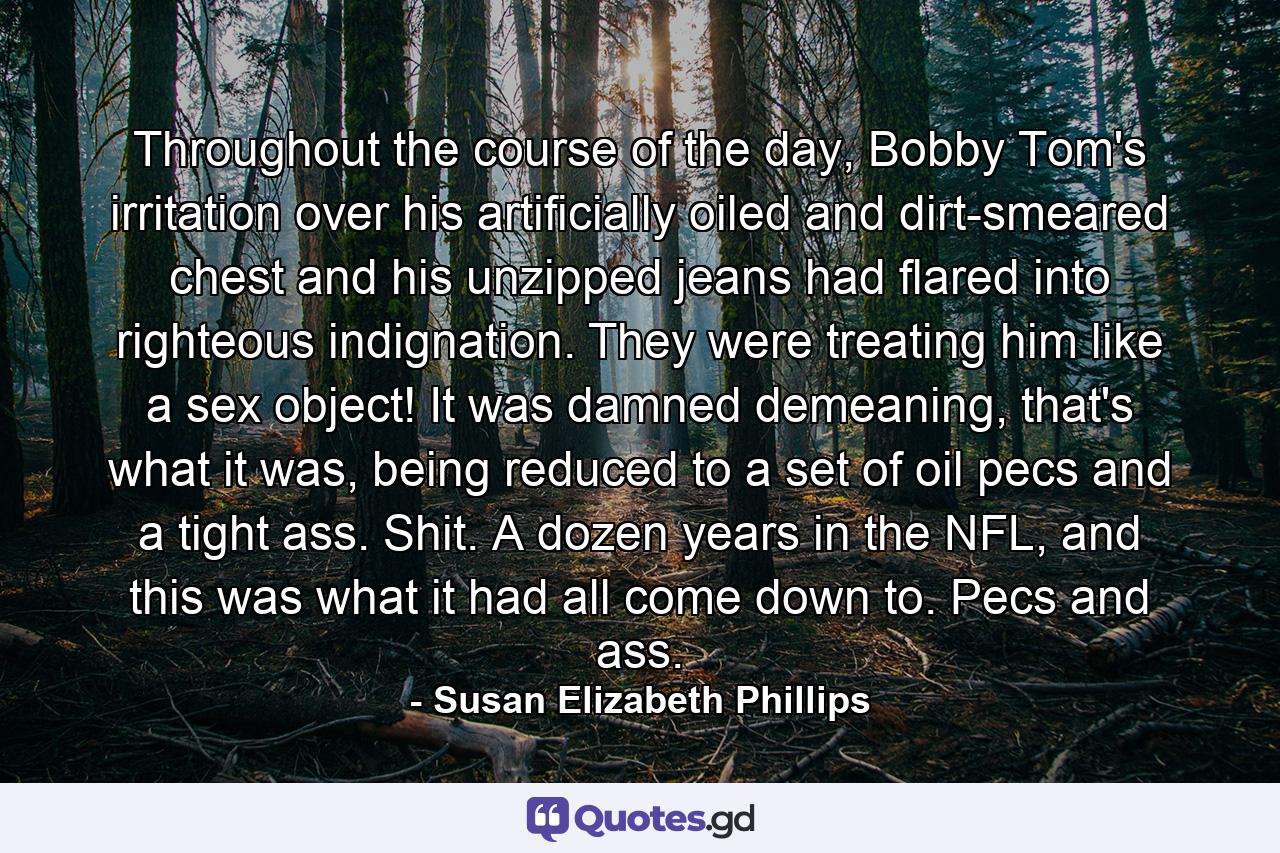 Throughout the course of the day, Bobby Tom's irritation over his artificially oiled and dirt-smeared chest and his unzipped jeans had flared into righteous indignation. They were treating him like a sex object! It was damned demeaning, that's what it was, being reduced to a set of oil pecs and a tight ass. Shit. A dozen years in the NFL, and this was what it had all come down to. Pecs and ass. - Quote by Susan Elizabeth Phillips