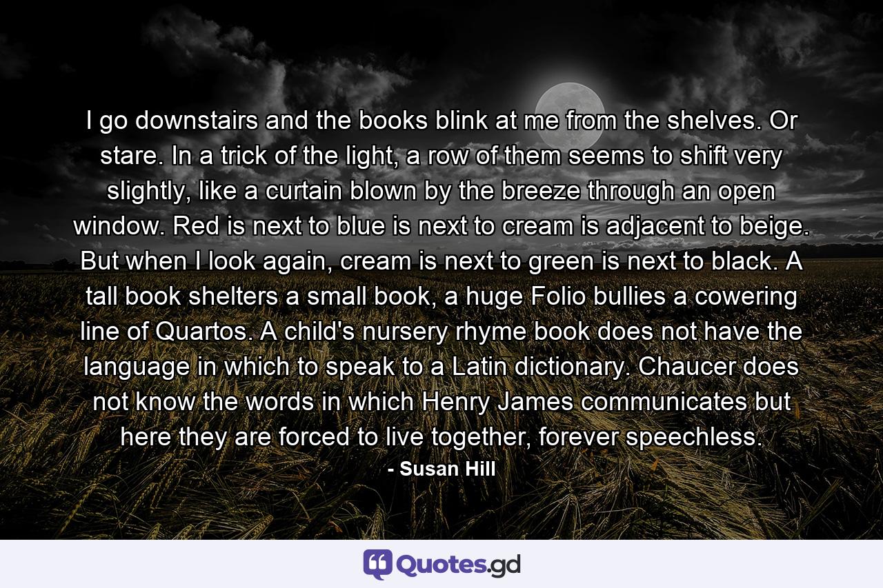 I go downstairs and the books blink at me from the shelves. Or stare. In a trick of the light, a row of them seems to shift very slightly, like a curtain blown by the breeze through an open window. Red is next to blue is next to cream is adjacent to beige. But when I look again, cream is next to green is next to black. A tall book shelters a small book, a huge Folio bullies a cowering line of Quartos. A child's nursery rhyme book does not have the language in which to speak to a Latin dictionary. Chaucer does not know the words in which Henry James communicates but here they are forced to live together, forever speechless. - Quote by Susan Hill