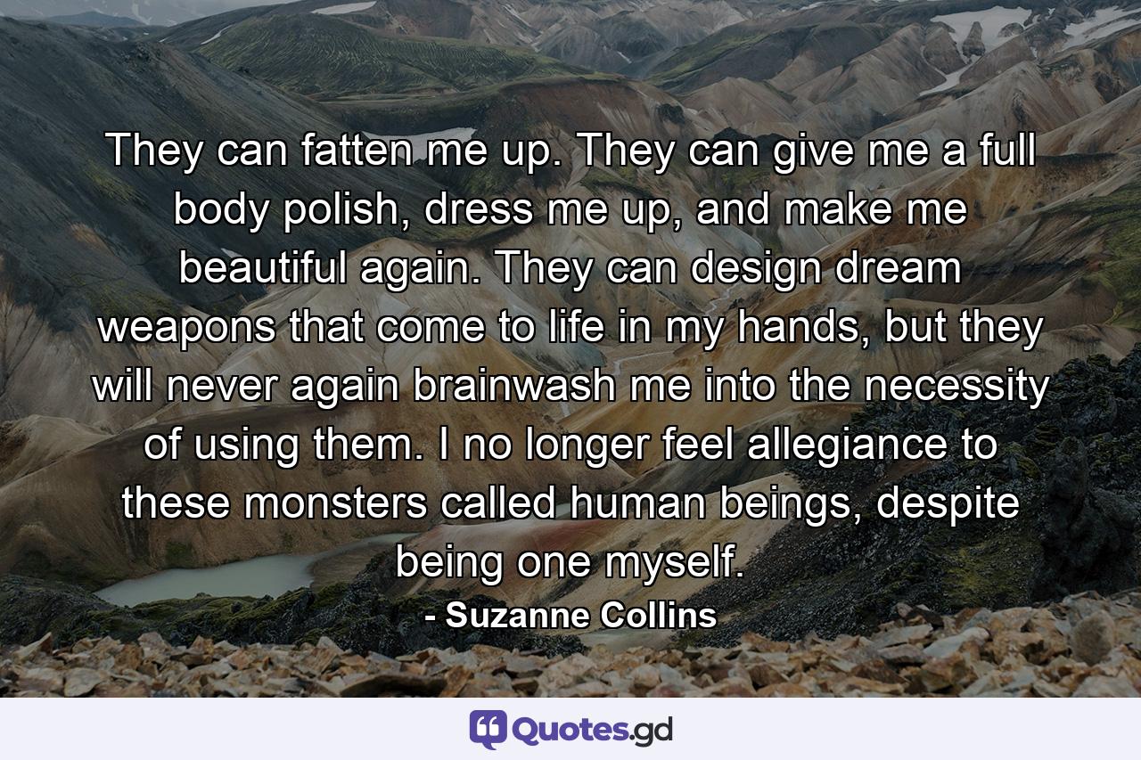 They can fatten me up. They can give me a full body polish, dress me up, and make me beautiful again. They can design dream weapons that come to life in my hands, but they will never again brainwash me into the necessity of using them. I no longer feel allegiance to these monsters called human beings, despite being one myself. - Quote by Suzanne Collins