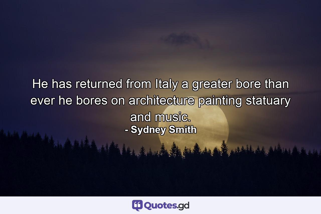 He has returned from Italy a greater bore than ever  he bores on architecture  painting  statuary and music. - Quote by Sydney Smith