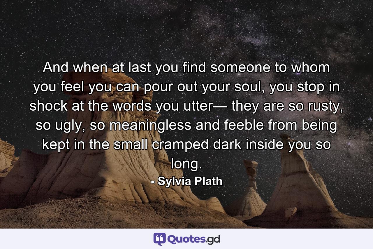 And when at last you find someone to whom you feel you can pour out your soul, you stop in shock at the words you utter— they are so rusty, so ugly, so meaningless and feeble from being kept in the small cramped dark inside you so long. - Quote by Sylvia Plath