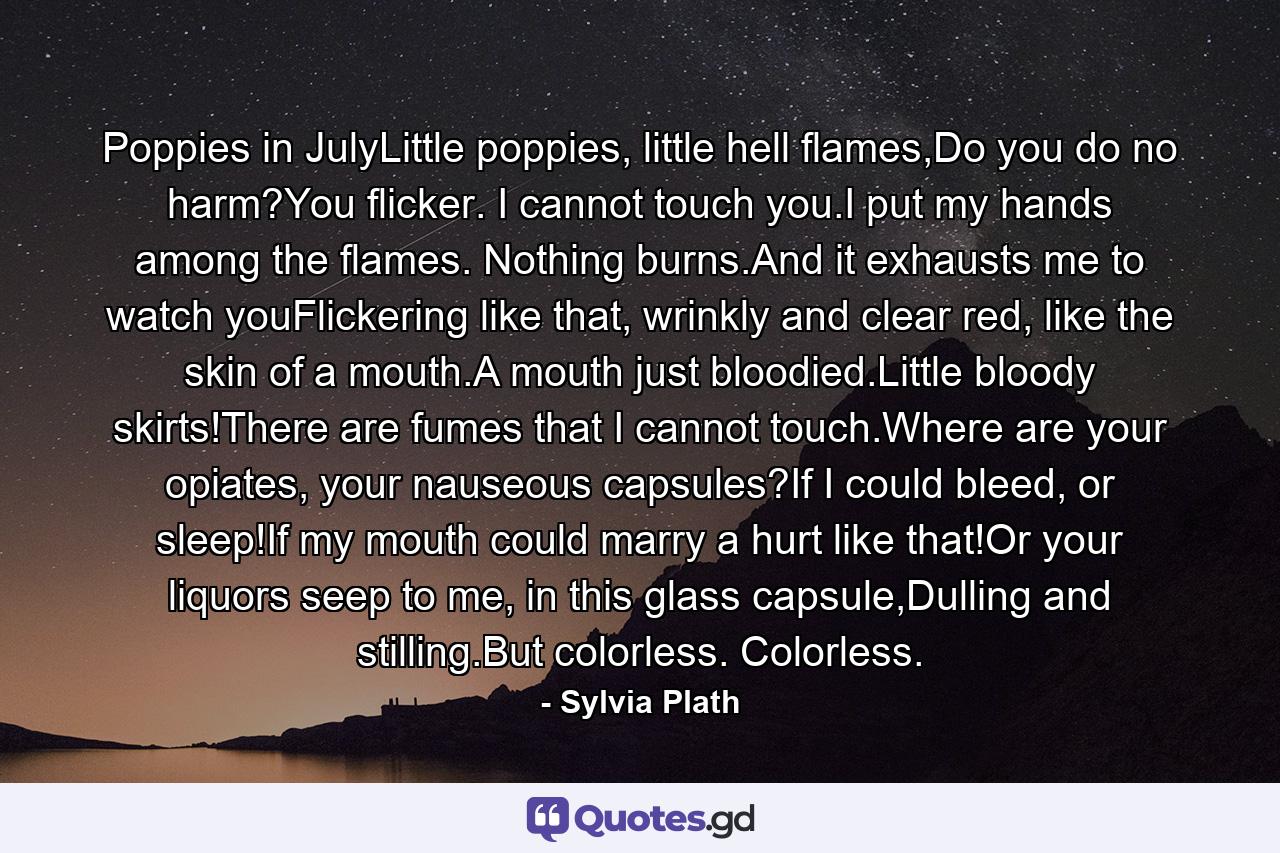 Poppies in JulyLittle poppies, little hell flames,Do you do no harm?You flicker. I cannot touch you.I put my hands among the flames. Nothing burns.And it exhausts me to watch youFlickering like that, wrinkly and clear red, like the skin of a mouth.A mouth just bloodied.Little bloody skirts!There are fumes that I cannot touch.Where are your opiates, your nauseous capsules?If I could bleed, or sleep!If my mouth could marry a hurt like that!Or your liquors seep to me, in this glass capsule,Dulling and stilling.But colorless. Colorless. - Quote by Sylvia Plath