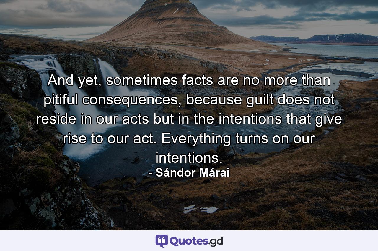 And yet, sometimes facts are no more than pitiful consequences, because guilt does not reside in our acts but in the intentions that give rise to our act. Everything turns on our intentions. - Quote by Sándor Márai