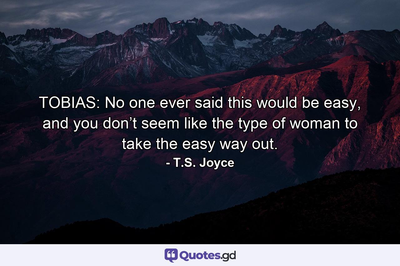 TOBIAS: No one ever said this would be easy, and you don’t seem like the type of woman to take the easy way out. - Quote by T.S. Joyce