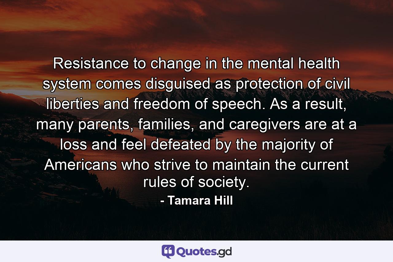 Resistance to change in the mental health system comes disguised as protection of civil liberties and freedom of speech. As a result, many parents, families, and caregivers are at a loss and feel defeated by the majority of Americans who strive to maintain the current rules of society. - Quote by Tamara Hill