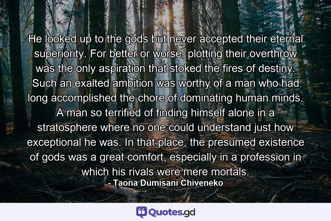 He looked up to the gods but never accepted their eternal superiority. For better or worse, plotting their overthrow was the only aspiration that stoked the fires of destiny. Such an exalted ambition was worthy of a man who had long accomplished the chore of dominating human minds. A man so terrified of finding himself alone in a stratosphere where no one could understand just how exceptional he was. In that place, the presumed existence of gods was a great comfort, especially in a profession in which his rivals were mere mortals. - Quote by Taona Dumisani Chiveneko