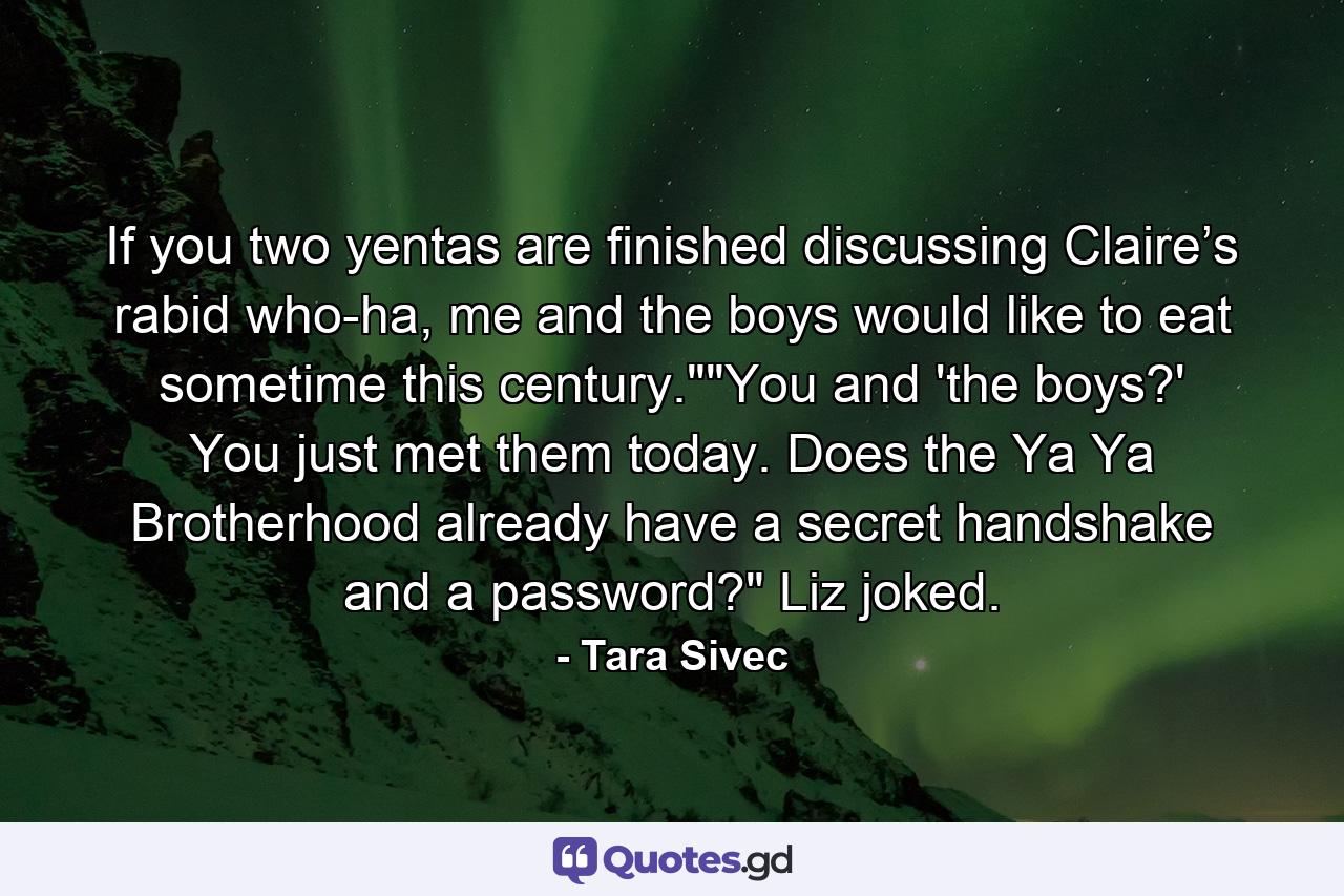 If you two yentas are finished discussing Claire’s rabid who-ha, me and the boys would like to eat sometime this century.