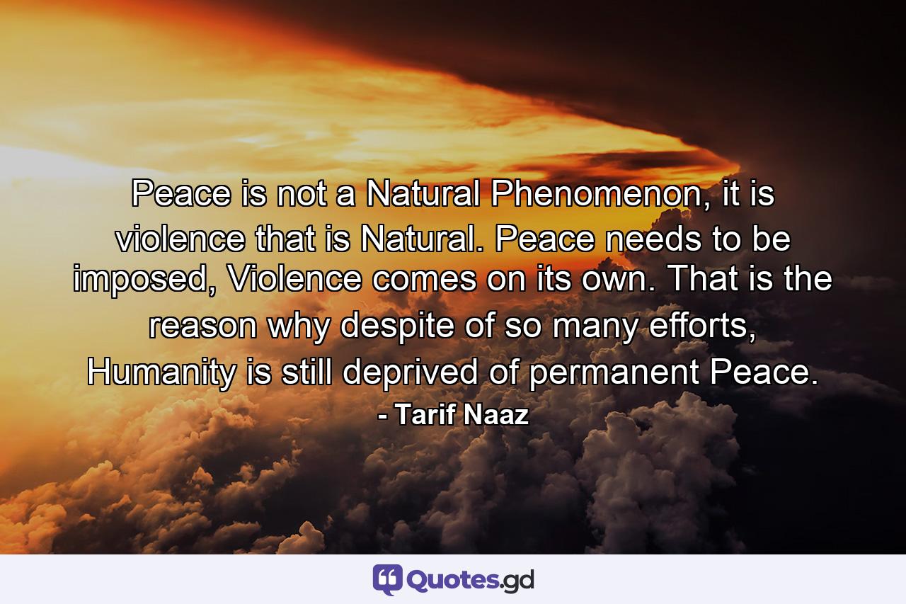 Peace is not a Natural Phenomenon, it is violence that is Natural. Peace needs to be imposed, Violence comes on its own. That is the reason why despite of so many efforts, Humanity is still deprived of permanent Peace. - Quote by Tarif Naaz