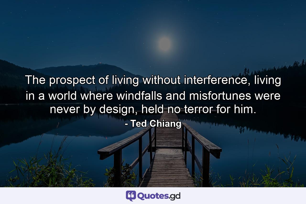 The prospect of living without interference, living in a world where windfalls and misfortunes were never by design, held no terror for him. - Quote by Ted Chiang