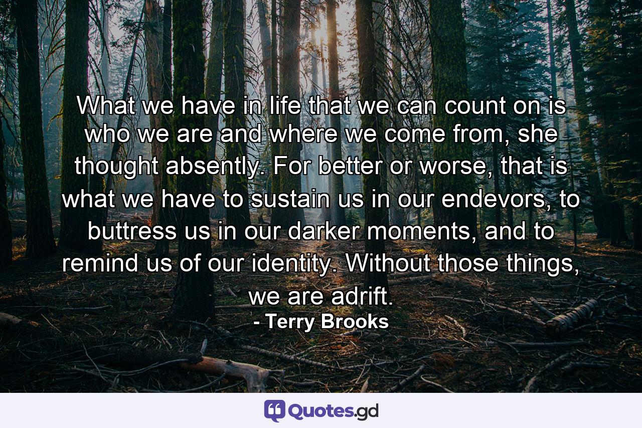 What we have in life that we can count on is who we are and where we come from, she thought absently. For better or worse, that is what we have to sustain us in our endevors, to buttress us in our darker moments, and to remind us of our identity. Without those things, we are adrift. - Quote by Terry Brooks