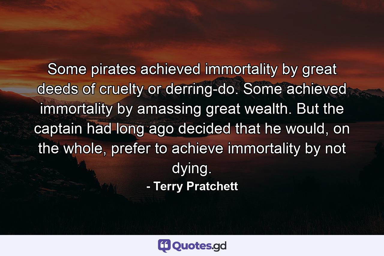 Some pirates achieved immortality by great deeds of cruelty or derring-do. Some achieved immortality by amassing great wealth. But the captain had long ago decided that he would, on the whole, prefer to achieve immortality by not dying. - Quote by Terry Pratchett