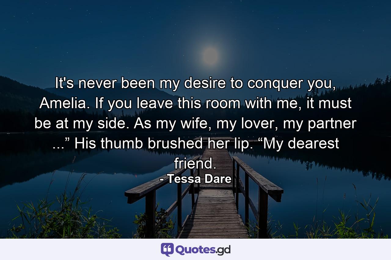 It's never been my desire to conquer you, Amelia. If you leave this room with me, it must be at my side. As my wife, my lover, my partner ...” His thumb brushed her lip. “My dearest friend. - Quote by Tessa Dare