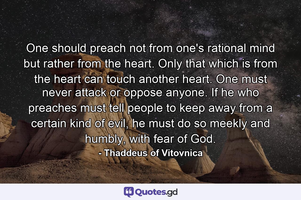 One should preach not from one's rational mind but rather from the heart. Only that which is from the heart can touch another heart. One must never attack or oppose anyone. If he who preaches must tell people to keep away from a certain kind of evil, he must do so meekly and humbly, with fear of God. - Quote by Thaddeus of Vitovnica