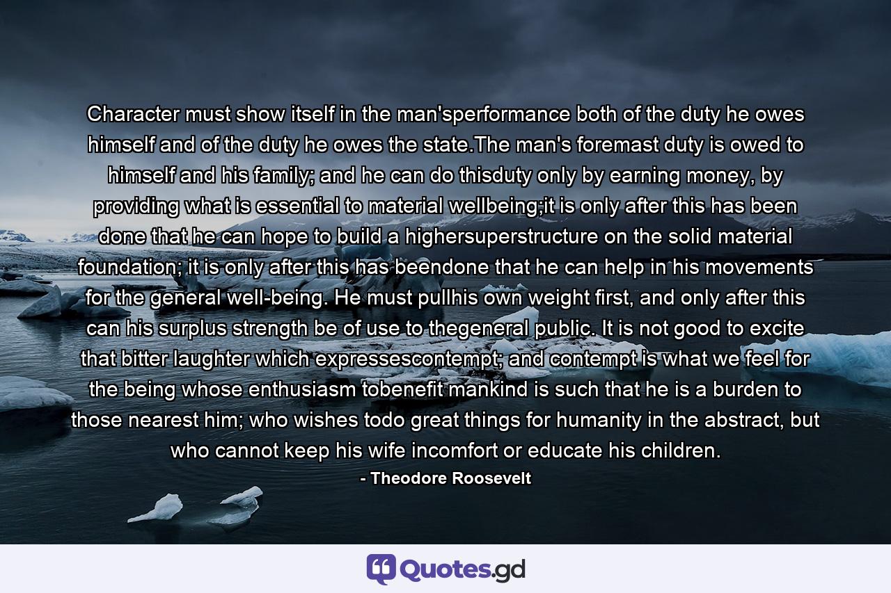 Character must show itself in the man'sperformance both of the duty he owes himself and of the duty he owes the state.The man's foremast duty is owed to himself and his family; and he can do thisduty only by earning money, by providing what is essential to material wellbeing;it is only after this has been done that he can hope to build a highersuperstructure on the solid material foundation; it is only after this has beendone that he can help in his movements for the general well-being. He must pullhis own weight first, and only after this can his surplus strength be of use to thegeneral public. It is not good to excite that bitter laughter which expressescontempt; and contempt is what we feel for the being whose enthusiasm tobenefit mankind is such that he is a burden to those nearest him; who wishes todo great things for humanity in the abstract, but who cannot keep his wife incomfort or educate his children. - Quote by Theodore Roosevelt