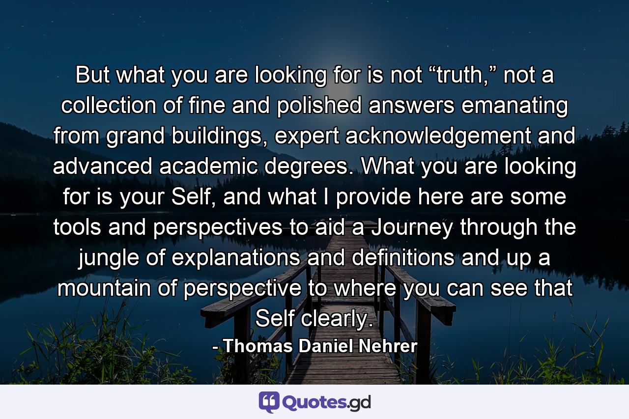 But what you are looking for is not “truth,” not a collection of fine and polished answers emanating from grand buildings, expert acknowledgement and advanced academic degrees. What you are looking for is your Self, and what I provide here are some tools and perspectives to aid a Journey through the jungle of explanations and definitions and up a mountain of perspective to where you can see that Self clearly. - Quote by Thomas Daniel Nehrer