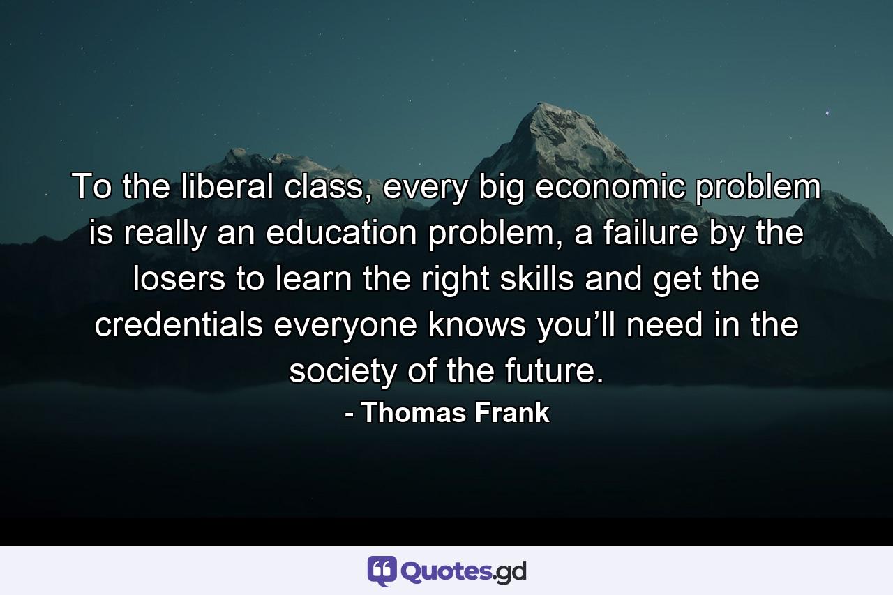 To the liberal class, every big economic problem is really an education problem, a failure by the losers to learn the right skills and get the credentials everyone knows you’ll need in the society of the future. - Quote by Thomas Frank