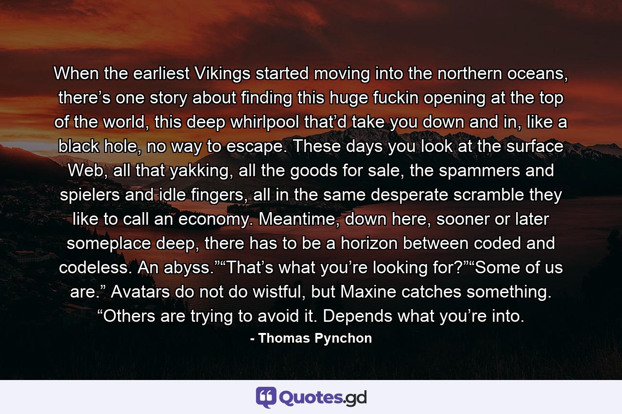 When the earliest Vikings started moving into the northern oceans, there’s one story about finding this huge fuckin opening at the top of the world, this deep whirlpool that’d take you down and in, like a black hole, no way to escape. These days you look at the surface Web, all that yakking, all the goods for sale, the spammers and spielers and idle fingers, all in the same desperate scramble they like to call an economy. Meantime, down here, sooner or later someplace deep, there has to be a horizon between coded and codeless. An abyss.”“That’s what you’re looking for?”“Some of us are.” Avatars do not do wistful, but Maxine catches something. “Others are trying to avoid it. Depends what you’re into. - Quote by Thomas Pynchon