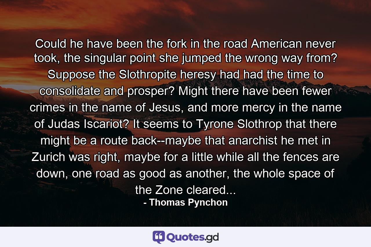 Could he have been the fork in the road American never took, the singular point she jumped the wrong way from? Suppose the Slothropite heresy had had the time to consolidate and prosper? Might there have been fewer crimes in the name of Jesus, and more mercy in the name of Judas Iscariot? It seems to Tyrone Slothrop that there might be a route back--maybe that anarchist he met in Zurich was right, maybe for a little while all the fences are down, one road as good as another, the whole space of the Zone cleared... - Quote by Thomas Pynchon