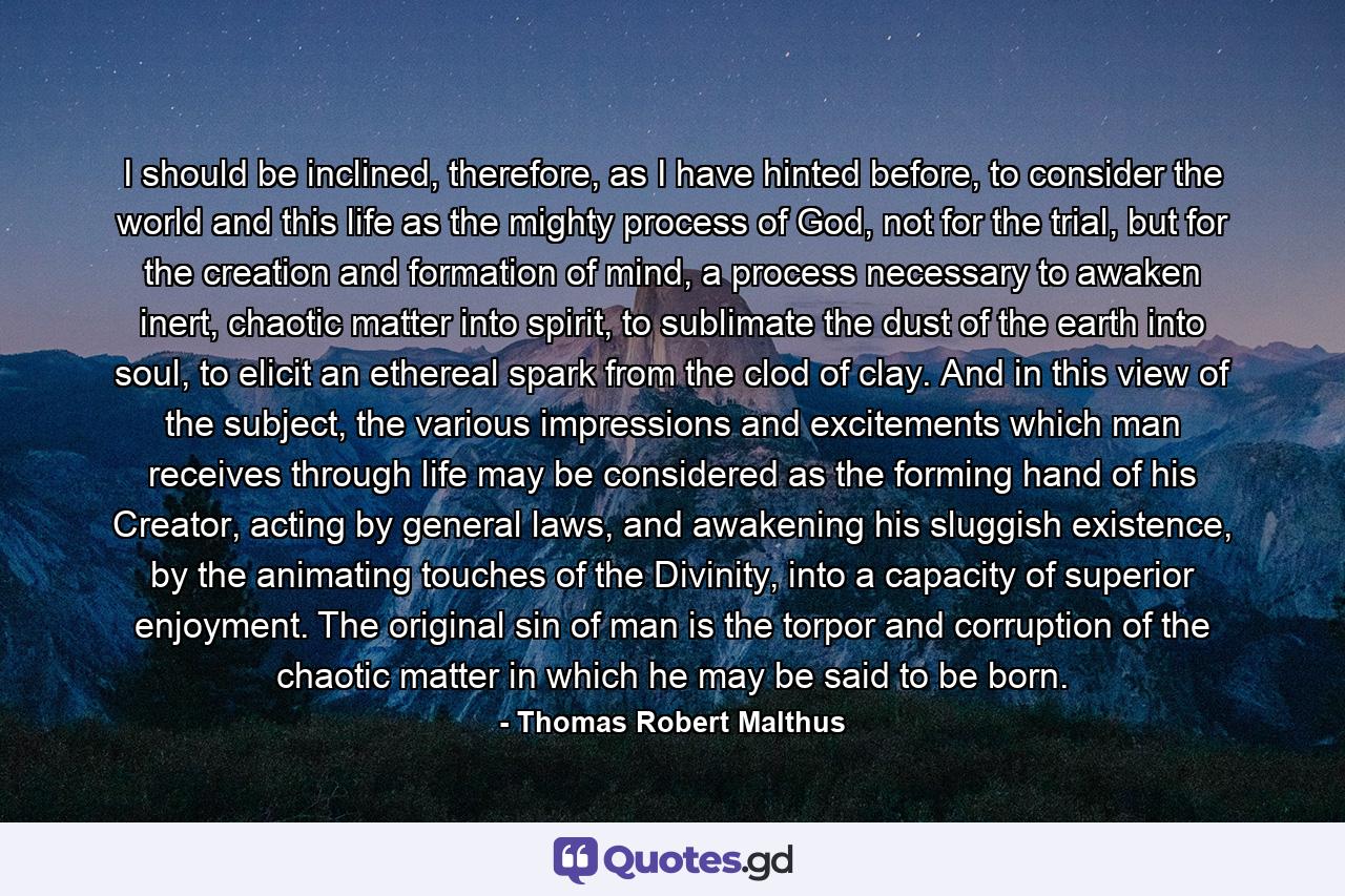 I should be inclined, therefore, as I have hinted before, to consider the world and this life as the mighty process of God, not for the trial, but for the creation and formation of mind, a process necessary to awaken inert, chaotic matter into spirit, to sublimate the dust of the earth into soul, to elicit an ethereal spark from the clod of clay. And in this view of the subject, the various impressions and excitements which man receives through life may be considered as the forming hand of his Creator, acting by general laws, and awakening his sluggish existence, by the animating touches of the Divinity, into a capacity of superior enjoyment. The original sin of man is the torpor and corruption of the chaotic matter in which he may be said to be born. - Quote by Thomas Robert Malthus