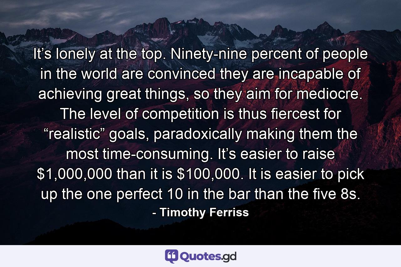 It’s lonely at the top. Ninety-nine percent of people in the world are convinced they are incapable of achieving great things, so they aim for mediocre. The level of competition is thus fiercest for “realistic” goals, paradoxically making them the most time-consuming. It’s easier to raise $1,000,000 than it is $100,000. It is easier to pick up the one perfect 10 in the bar than the five 8s. - Quote by Timothy Ferriss