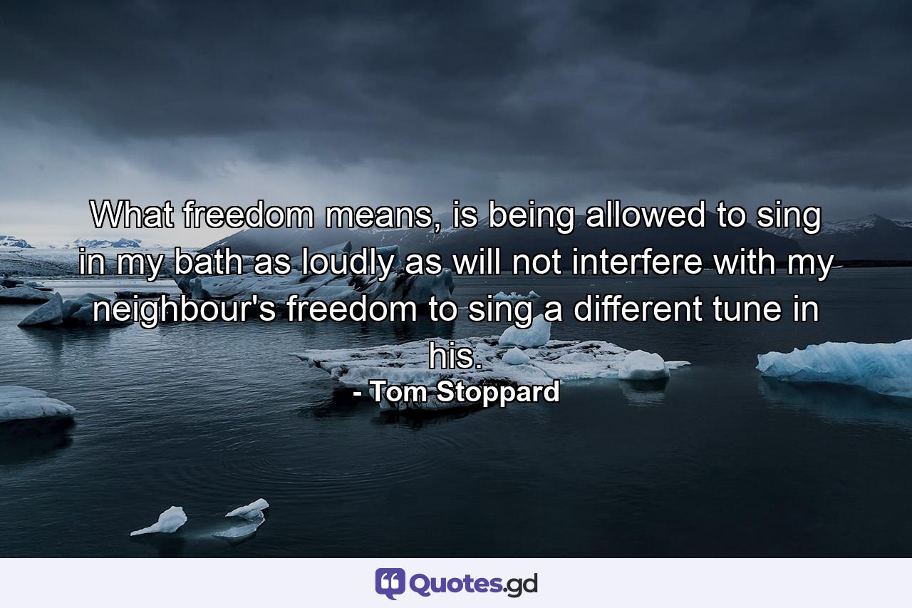 What freedom means, is being allowed to sing in my bath as loudly as will not interfere with my neighbour's freedom to sing a different tune in his. - Quote by Tom Stoppard