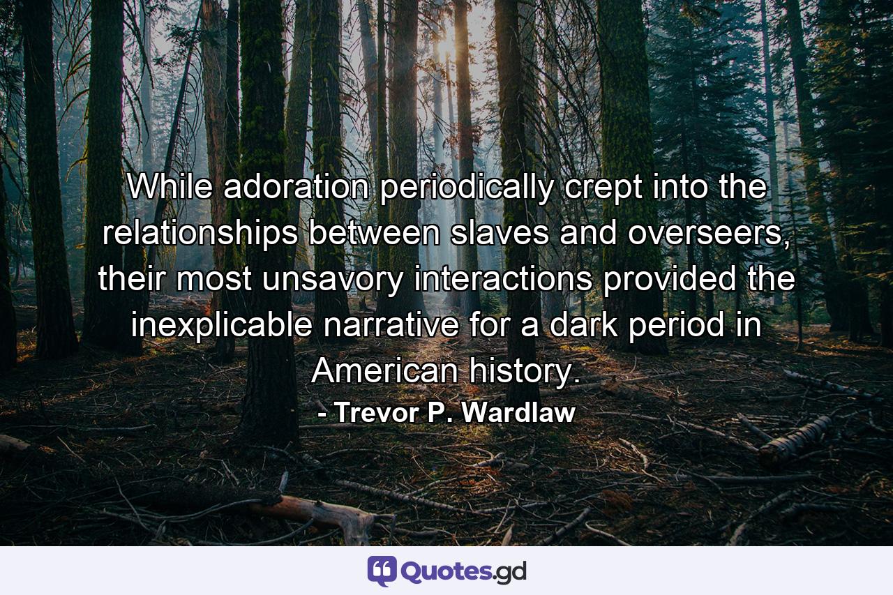 While adoration periodically crept into the relationships between slaves and overseers, their most unsavory interactions provided the inexplicable narrative for a dark period in American history. - Quote by Trevor P. Wardlaw