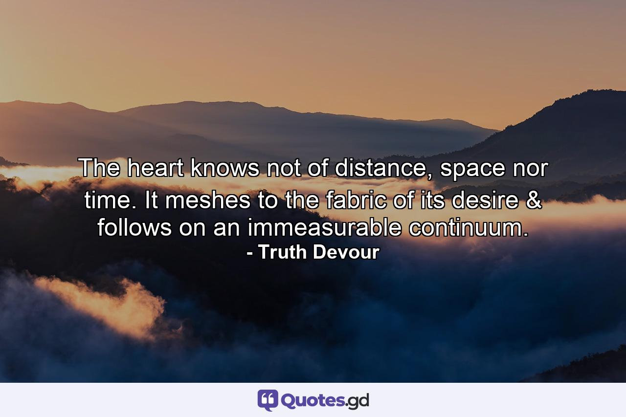 The heart knows not of distance, space nor time. It meshes to the fabric of its desire & follows on an immeasurable continuum. - Quote by Truth Devour