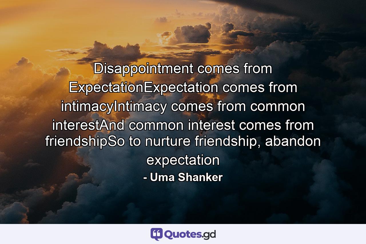 Disappointment comes from ExpectationExpectation comes from intimacyIntimacy comes from common interestAnd common interest comes from friendshipSo to nurture friendship, abandon expectation - Quote by Uma Shanker