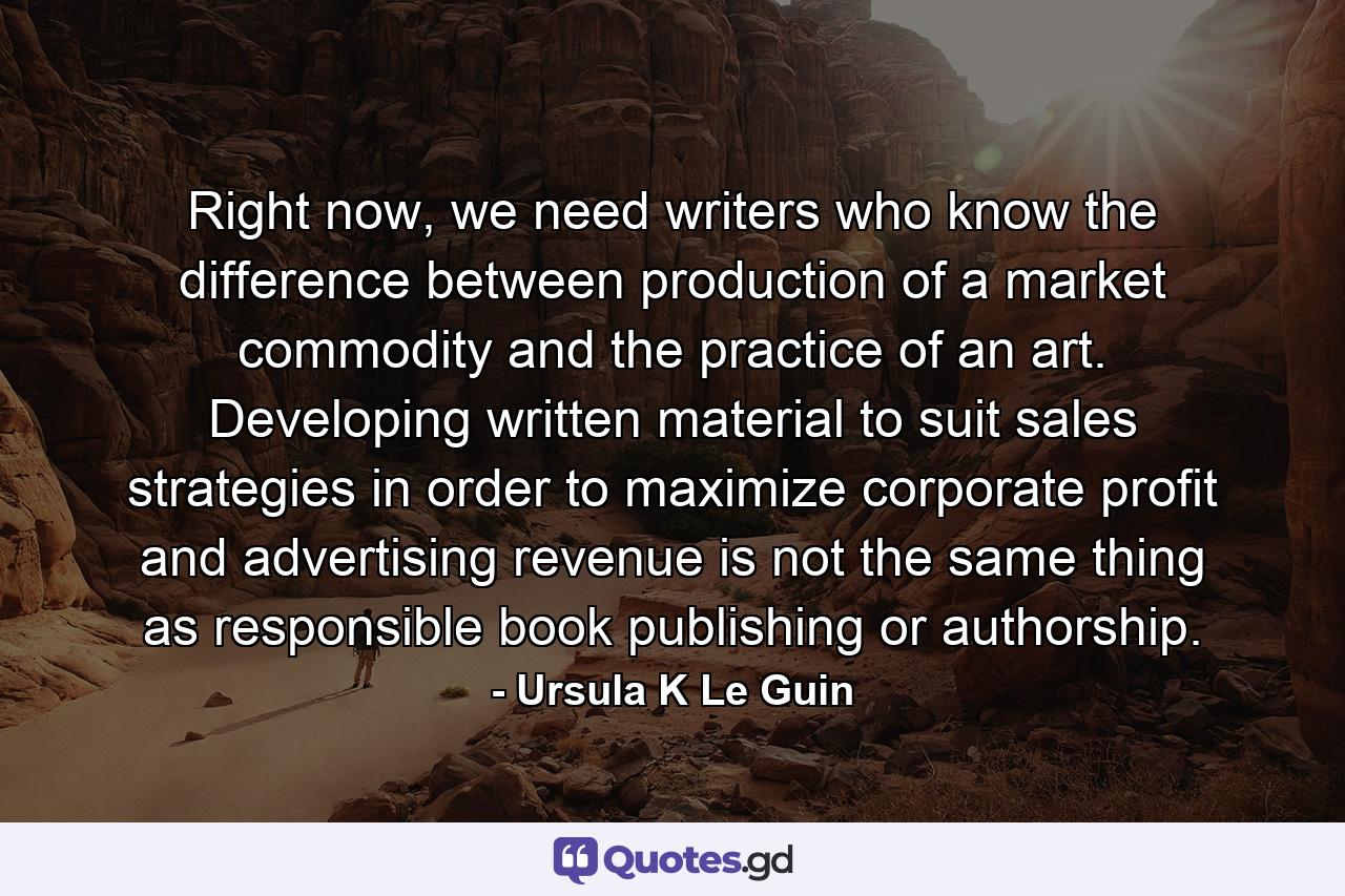 Right now, we need writers who know the difference between production of a market commodity and the practice of an art. Developing written material to suit sales strategies in order to maximize corporate profit and advertising revenue is not the same thing as responsible book publishing or authorship. - Quote by Ursula K Le Guin