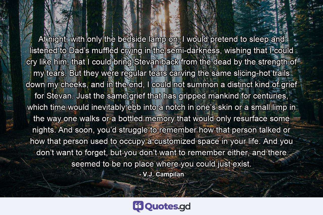 At night, with only the bedside lamp on, I would pretend to sleep and listened to Dad’s muffled crying in the semi-darkness, wishing that I could cry like him, that I could bring Stevan back from the dead by the strength of my tears. But they were regular tears carving the same slicing-hot trails down my cheeks, and in the end, I could not summon a distinct kind of grief for Stevan. Just the same grief that has gripped mankind for centuries, which time would inevitably ebb into a notch in one’s skin or a small limp in the way one walks or a bottled memory that would only resurface some nights. And soon, you’d struggle to remember how that person talked or how that person used to occupy a customized space in your life. And you don’t want to forget, but you don’t want to remember either, and there seemed to be no place where you could just exist. - Quote by V.J. Campilan